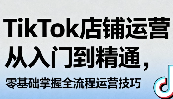 TikTok店铺运营从入门到精通，零基础掌握全流程运营技巧